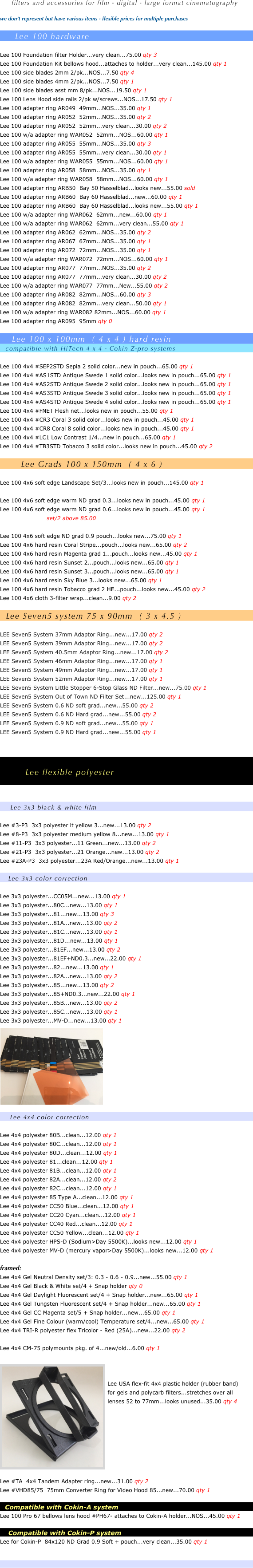 

 
 
                    
     filters and accessories for film - digital - large format cinematography

we don’t represent but have various items - flexible prices for multiple purchases

     Lee 100 hardware   

Lee 100 Foundation Kit bellows hood...attaches to holder...very clean...145.00 qty 1
Lee 100 side blades 2mm 2/pk...NOS...7.50 qty 4
Lee 100 side blades 4mm 2/pk...NOS...7.50 qty 1
Lee 100 side blades asst mm 8/pk...NOS...19.50 qty 1
Lee 100 Lens Hood side rails 2/pk w/screws...NOS...17.50 qty 1
Lee 100 adapter ring AR049  49mm...NOS...35.00 qty 1
Lee 100 adapter ring AR052  52mm...NOS...35.00 qty 2
Lee 100 adapter ring AR052  52mm...very clean...30.00 qty 2
Lee 100 w/a adapter ring WAR052  52mm...NOS...60.00 qty 1
Lee 100 adapter ring AR055  55mm...NOS...35.00 qty 3
Lee 100 adapter ring AR055  55mm...very clean...30.00 qty 1
Lee 100 w/a adapter ring WAR055  55mm...NOS...60.00 qty 1
Lee 100 adapter ring AR058  58mm...NOS...35.00 qty 1
Lee 100 w/a adapter ring WAR058  58mm...NOS...60.00 qty 1
Lee 100 adapter ring ARB50  Bay 50 Hasselblad...looks new...55.00 sold
Lee 100 adapter ring ARB60  Bay 60 Hasselblad...new...60.00 qty 1
Lee 100 adapter ring ARB60  Bay 60 Hasselblad...looks new...55.00 qty 1
Lee 100 w/a adapter ring WAR062  62mm...new...60.00 qty 1
Lee 100 w/a adapter ring WAR062  62mm...very clean...55.00 qty 1
Lee 100 adapter ring AR062  62mm...NOS...35.00 qty 2
Lee 100 adapter ring AR067  67mm...NOS...35.00 qty 1
Lee 100 adapter ring AR072  72mm...NOS...35.00 qty 1
Lee 100 w/a adapter ring WAR072  72mm...NOS...60.00 qty 1
Lee 100 adapter ring AR077  77mm...NOS...35.00 qty 2
Lee 100 adapter ring AR077  77mm...very clean...30.00 qty 1
Lee 100 w/a adapter ring WAR077  77mm...NOS...55.00 qty 0
Lee 100 adapter ring AR082  82mm...NOS...60.00 qty 3
Lee 100 adapter ring AR082  82mm...very clean...50.00 qty 1
Lee 100 w/a adapter ring WAR082 82mm...NOS...60.00 qty 1
Lee 100 adapter ring AR095  95mm qty 0

    Lee 100 x 100mm  ( 4 x 4 ) hard resin
   compatible with HiTech 4 x 4 - Cokin Z-pro systems

Lee 100 4x4 Circular Polarizer glass...looks new...175.00 qty 1
Lee 100 4x4 #SEP2STD Sepia 2 solid color...new in pouch...65.00 qty 1
Lee 100 4x4 #AS1STD Antique Swede 1 solid color...looks new in pouch...65.00 qty 1
Lee 100 4x4 #AS2STD Antique Swede 2 solid color...looks new in pouch...65.00 qty 1
Lee 100 4x4 #AS3STD Antique Swede 3 solid color...looks new in pouch...65.00 qty 1
Lee 100 4x4 #AS4STD Antique Swede 4 solid color...looks new in pouch...65.00 qty 1
Lee 100 4x4 #BN1STD Black Net 1...looks new in pouch...55.00 qty 1
Lee 100 4x4 #BN2STD Black Net 2...looks new in pouch...55.00 qty 1
Lee 100 4x4 #BN3STD Black Net 3...looks new in pouch...55.00 qty 1
Lee 100 4x4 #FNET Flesh net...looks new in pouch...55.00 qty 1
Lee 100 4x4 #CR3 Coral 3 solid color...looks new in pouch...45.00 qty 1
Lee 100 4x4 #CR8 Coral 8 solid color...looks new in pouch...45.00 qty 1
Lee 100 4x4 #LC1 Low Contrast 1/4...new in pouch...65.00 qty 1
Lee 100 4x4 #TB3STD Tobacco 3 solid color...looks new in pouch...45.00 qty 2

       Lee Grads 100 x 150mm  ( 4 x 6 )

Lee 100 4x6 soft edge warm ND grad 0.3 pouch...clean...45.00 qty 2
Lee 100 4x6 hard resin Coral Stripe...pouch...looks new...65.00 qty 2
Lee 100 4x6 hard resin Magenta grad 1...pouch...looks new...45.00 qty 1
Lee 100 4x6 hard resin Sunset 2...pouch...looks new...65.00 qty 1
Lee 100 4x6 hard resin Sky Blue 3...looks new...65.00 qty 1
Lee 100 4x6 hard resin Tobacco grad 2 HE...pouch...looks new...45.00 qty 2
Lee 100 4x6 cloth 3-filter wrap...clean...9.00 qty 2


       
            Lee flexible polyester



     Lee 3x3 black & white film

Lee #3-P3  3x3 polyester lt yellow 3...new...13.00 qty 2
Lee #8-P3  3x3 polyester medium yellow 8...new...13.00 qty 1
Lee #11-P3  3x3 polyester...11 Green...new...13.00 qty 2
Lee #21-P3  3x3 polyester...21 Orange...new...13.00 qty 2
Lee #23A-P3  3x3 polyester...23A Red/Orange...new...13.00 qty 1

    Lee 3x3 color correction

Lee 3x3 polyester...CC05M...new...13.00 qty 1
Lee 3x3 polyester...80C...new...13.00 qty 1
Lee 3x3 polyester...81...new...13.00 qty 3
Lee 3x3 polyester...81A...new...13.00 qty 2
Lee 3x3 polyester...81C...new...13.00 qty 1
Lee 3x3 polyester...81D...new...13.00 qty 1
Lee 3x3 polyester...81EF...new...13.00 qty 2
Lee 3x3 polyester...81EF+ND0.3...new...22.00 qty 1
Lee 3x3 polyester...82...new...13.00 qty 1
Lee 3x3 polyester...82A...new...13.00 qty 2
Lee 3x3 polyester...85...new...13.00 qty 2
Lee 3x3 polyester...85+ND0.3...new...22.00 qty 1
Lee 3x3 polyester...85B...new...13.00 qty 2
Lee 3x3 polyester...85C...new...13.00 qty 1
Lee 3x3 polyester...MV-D...new...13.00 qty 1
￼










     Lee 4x4 color correction

Lee 4x4 polyester 80A...clean...12.00 qty 1
Lee 4x4 polyester 80B...clean...12.00 qty 1
Lee 4x4 polyester 80C...clean...12.00 qty 1
Lee 4x4 polyester 80D...clean...12.00 qty 1
Lee 4x4 polyester 81...clean...12.00 qty 1
Lee 4x4 polyester 82A...clean...12.00 qty 2
Lee 4x4 polyester 82C...clean...12.00 qty 1
Lee 4x4 polyester 85 Type A...clean...12.00 qty 1
Lee 4x4 polyester 85B Type B...new...21.00 qty 1
Lee 4x4 polyester 85C...clean...12.00 qty 1
Lee 4x4 polyester CC50 Blue...clean...12.00 qty 1
Lee 4x4 polyester CC20 Cyan...clean...12.00 qty 1
Lee 4x4 polyester CC40 Red...clean...12.00 qty 1
Lee 4x4 polyester CC50 Yellow...clean...12.00 qty 1

framed:
Lee 4x4 Gel Neutral Density set/3: 0.3 - 0.6 - 0.9...new...55.00 qty 1
Lee 4x4 Gel Black & White set/4 + Snap holder qty 0
Lee 4x4 Gel Daylight Fluorescent set/4 + Snap holder...new...65.00 qty 1
Lee 4x4 Gel Tungsten Fluorescent set/4 + Snap holder...new...65.00 qty 1
Lee 4x4 Gel CC Magenta set/5 + Snap holder...new...65.00 qty 1
Lee 4x4 Gel Fine Colour (warm/cool) Temperature set/4...new...65.00 qty 1
Lee 4x4 TRI-R polyester flex Tricolor - Red (25A)...new...22.00 qty 2

Lee 4x4 CM-75 polymounts pkg. of 4...new/old...6.00 qty 1
￼

Lee USA flex-fit 4x4 plastic holder (rubber band)
for gels and polycarb filters...stretches over all
lenses 52 to 77mm...looks unused...35.00 qty 4








Lee #TA  4x4 Tandem Adapter ring...new...31.00 qty 2
Lee #VHD85/75  75mm Converter Ring for Video Hood 85...new...70.00 qty 1

   Compatible with Cokin-A system
Lee 100 Pro 67 bellows lens hood #PH67- attaches to Cokin-A holder...NOS...45.00 qty 1

     Compatible with Cokin-P system
Lee for Cokin-P  84x120 ND Grad 0.9 Soft + pouch...very clean...35.00 qty 1



