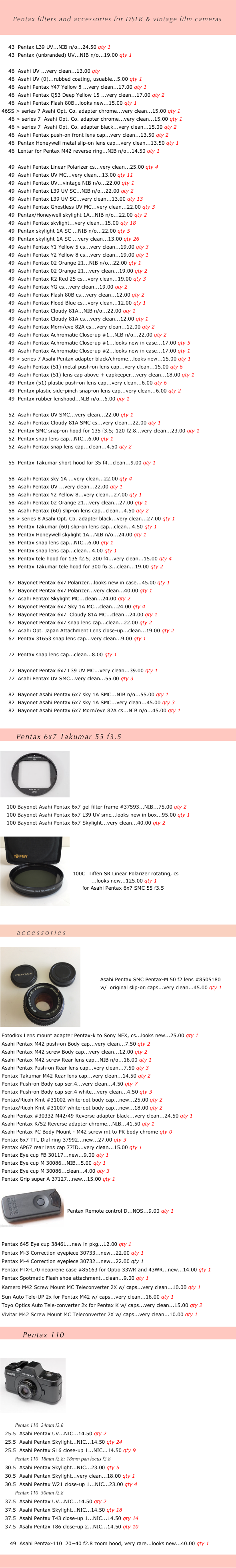    
   
    Pentax filters and accessories for DSLR & vintage film cameras 
   

     43  Pentax L39 UV...NIB n/o...24.50 qty 1
     43  Pentax (unbranded) UV...NIB n/o...19.00 qty 1

     46  Asahi UV ...very clean...13.00 qty 
     46  Asahi UV (0)...rubbed coating, usuable...5.00 qty 1
     46  Asahi Pentax Y47 Yellow 8 ...very clean...17.00 qty 1
     46  Asahi Pentax Q53 Deep Yellow 15 ...very clean...17.00 qty 2
     46  Asahi Pentax Flash 80B...looks new...15.00 qty 1
 46SS > series 7 Asahi Opt. Co. adapter chrome...very clean...15.00 qty 1
     46 > series 7  Asahi Opt. Co. adapter chrome...very clean...15.00 qty 1
     46 > series 7  Asahi Opt. Co. adapter black...very clean...15.00 qty 2
     46  Asahi Pentax push-on front lens cap...very clean...13.50 qty 2      46  Pentax Honeywell metal slip-on lens cap...very clean...13.50 qty 1
     46  Lentar for Pentax M42 reverse ring...NIB n/o...14.50 qty 1

     49  Asahi Pentax Linear Polarizer cs...very clean...25.00 qty 4
     49  Asahi Pentax UV MC...very clean...13.00 qty 11
     49  Asahi Pentax UV...vintage NIB n/o...22.00 qty 1
     49  Asahi Pentax L39 UV SC...NIB n/o...22.00 qty 2
     49  Asahi Pentax L39 UV SC...very clean...13.00 qty 13
     49  Asahi Pentax Ghostless UV MC...very clean...22.00 qty 3
     49  Pentax/Honeywell skylight 1A...NIB n/o...22.00 qty 2
     49  Asahi Pentax skylight...very clean...15.00 qty 18
     49  Pentax skylight 1A SC ...NIB n/o...22.00 qty 5
     49  Pentax skylight 1A SC ...very clean...13.00 qty 26
     49  Asahi Pentax Y1 Yellow 5 cs...very clean...19.00 qty 3
     49  Asahi Pentax Y2 Yellow 8 cs...very clean...19.00 qty 1
     49  Asahi Pentax 02 Orange 21...NIB n/o...22.00 qty 1
     49  Asahi Pentax 02 Orange 21...very clean...19.00 qty 2
     49  Asahi Pentax R2 Red 25 cs...very clean...19.00 qty 3
     49  Asahi Pentax YG cs...very clean...19.00 qty 2
     49  Asahi Pentax Flash 80B cs...very clean...12.00 qty 2
     49  Asahi Pentax Flood Blue cs...very clean...12.00 qty 1
     49  Asahi Pentax Cloudy 81A...NIB n/o...22.00 qty 1
     49  Asahi Pentax Cloudy 81A cs...very clean...12.00 qty 1
     49  Asahi Pentax Morn/eve 82A cs...very clean...12.00 qty 2
     49  Asahi Pentax Achromatic Close-up #1...NIB n/o...22.00 qty 2
     49  Asahi Pentax Achromatic Close-up #1...looks new in case...17.00 qty 5
     49  Asahi Pentax Achromatic Close-up #2...looks new in case...17.00 qty 1
     49 > series 7 Asahi Pentax adapter black/chrome...looks new...15.00 qty 1
     49  Asahi Pentax (51) metal push-on lens cap...very clean...15.00 qty 6
     49  Asahi Pentax (51) lens cap above + capkeeper...very clean...18.00 qty 1
     49  Pentax (51) plastic push-on lens cap...very clean...6.00 qty 6
     49  Pentax plastic side-pinch snap-on lens cap...very clean...6.00 qty 2
     49  Pentax rubber lenshood...NIB n/o...6.00 qty 1

     52  Asahi Pentax UV SMC...very clean...22.00 qty 1      52  Asahi Pentax Cloudy 81A SMC cs...very clean...22.00 qty 1
     52  Pentax SMC snap-on hood for 135 f3.5; 120 f2.8...very clean...23.00 qty 1      52  Pentax snap lens cap...NIC...6.00 qty 1
     52  Asahi Pentax snap lens cap...clean...4.50 qty 2
      55  Pentax Takumar short hood for 35 f4...clean...9.00 qty 1
      58  Asahi Pentax sky 1A ...very clean...22.00 qty 4
     58  Asahi Pentax UV ...very clean...22.00 qty 1
     58  Asahi Pentax Y2 Yellow 8...very clean...27.00 qty 1
     58  Asahi Pentax 02 Orange 21...very clean...27.00 qty 1
     58  Asahi Pentax (60) slip-on lens cap...clean...4.50 qty 2
     58 > series 8 Asahi Opt. Co. adapter black...very clean...27.00 qty 1
     58  Pentax Takumar (60) slip-on lens cap...clean...4.50 qty 1
     58  Pentax Honeywell skylight 1A...NIB n/o...24.00 qty 1
     58  Pentax snap lens cap...NIC...6.00 qty 1
     58  Pentax snap lens cap...clean...4.00 qty 1
     58  Pentax tele hood for 135 f2.5; 200 f4...very clean...15.00 qty 4
     58  Pentax Takumar tele hood for 300 f6.3...clean...19.00 qty 2

     67  Bayonet Pentax 6x7 Polarizer...looks new in case...45.00 qty 1
     67  Bayonet Pentax 6x7 Polarizer...very clean...40.00 qty 1
     67  Asahi Pentax Skylight MC...clean...24.00 qty 2
     67  Bayonet Pentax 6x7 Sky 1A MC...clean...24.00 qty 4      67  Bayonet Pentax 6x7  Cloudy 81A MC...clean...24.00 qty 1
     67  Bayonet Pentax 6x7 snap lens cap...clean...22.00 qty 2
     67  Asahi Opt. Japan Attachment Lens close-up...clean...19.00 qty 2
     67  Pentax 31653 snap lens cap...very clean...9.00 qty 1

     72  Pentax snap lens cap...clean...8.00 qty 1
      77  Bayonet Pentax 6x7 L39 UV MC...very clean...39.00 qty 1
     77  Asahi Pentax UV SMC...very clean...55.00 qty 3

     82  Bayonet Asahi Pentax 6x7 sky 1A SMC...NIB n/o...55.00 qty 1
     82  Bayonet Asahi Pentax 6x7 sky 1A SMC...very clean...45.00 qty 3
     82  Bayonet Asahi Pentax 6x7 Morn/eve 82A cs...NIB n/o...45.00 qty 1


     Pentax 6x7 Takumar 55 f3.5

￼







    100 Bayonet Asahi Pentax 6x7 gel filter frame #37593...NIB...75.00 qty 2
    100 Bayonet Asahi Pentax 6x7 L39 UV smc...looks new in box...95.00 qty 1
    100 Bayonet Asahi Pentax 6x7 Skylight...very clean...40.00 qty 2
 
￼




100C  Tiffen SR Linear Polarizer rotating, cs
           ...looks new...125.00 qty 1
        for Asahi Pentax 6x7 SMC 55 f3.5




  
          accessories

￼
 


          Asahi Pentax SMC Pentax-M 50 f2 lens #8505180 
          w/  original slip-on caps...very clean...45.00 qty 1 
                 
 



 Fotodiox Lens mount adapter Pentax-k to Sony NEX, cs...looks new...25.00 qty 1
 Asahi Pentax M42 push-on Body cap...very clean...7.50 qty 2
 Asahi Pentax M42 screw Body cap...very clean...12.00 qty 2
 Asahi Pentax M42 screw Rear lens cap...NIB n/o...18.00 qty 1
 Asahi Pentax Push-on Rear lens cap...very clean...7.50 qty 3
 Pentax Takumar M42 Rear lens cap...very clean...14.50 qty 2
 Pentax Push-on Body cap ser.4...very clean...4.50 qty 7
 Pentax Push-on Body cap ser.4 white...very clean...4.50 qty 3
 Pentax/Ricoh Kmt #31002 white-dot body cap...new...25.00 qty 2
 Pentax/Ricoh Kmt #31007 white-dot body cap...new...18.00 qty 2
 Asahi Pentax #30332 M42/49 Reverse adapter black...very clean...24.50 qty 1
 Asahi Pentax K/52 Reverse adapter chrome...NIB...41.50 qty 1
 Asahi Pentax PC Body Mount - M42 screw mt to PK body chrome qty 0
 Pentax 6x7 TTL Dial ring 37992...new...27.00 qty 3
 Pentax AP67 rear lens cap 77ID...very clean...15.00 qty 1
 Pentax Eye cup FB 30117...new...9.00 qty 1
 Pentax Eye cup M 30086...NIB...5.00 qty 1
 Pentax Eye cup M 30086...clean...4.00 qty 3
 Pentax Grip super A 37127...new...15.00 qty 1
 ￼


Pentax Remote control D...NOS...9.00 qty 1
 


 Pentax 645 Eye cup 38461...new in pkg...12.00 qty 1
 Pentax M-3 Correction eyepiece 30733...new...22.00 qty 1
 Pentax M-4 Correction eyepiece 30732...new...22.00 qty 1
 Pentax PTX-L70 neoprene case #85163 for Optio 33WR and 43WR...new...14.00 qty 1
 Pentax Spotmatic Flash shoe attachment...clean...9.00 qty 1
 Kamero M42 Screw Mount MC Teleconverter 2X w/ caps...very clean...10.00 qty 1
 Sun Auto Tele-UP 2x for Pentax M42 w/ caps...very clean...18.00 qty 1
 Toyo Optics Auto Tele-converter 2x for Pentax K w/ caps...very clean...15.00 qty 2
 Vivitar M42 Screw Mount MC Teleconverter 2X w/ caps...very clean...10.00 qty 1

       Pentax 110 


￼








         Pentax 110  24mm f2.8
   25.5  Asahi Pentax UV...NIC...14.50 qty 2
   25.5  Asahi Pentax Skylight...NIC...14.50 qty 24
   25.5  Asahi Pentax S16 close-up 1...NIC...14.50 qty 9
         Pentax 110  18mm f2.8; 18mm pan focus f2.8
   30.5  Asahi Pentax Skylight...NIC...23.00 qty 5
   30.5  Asahi Pentax Skylight...very clean...18.00 qty 1
   30.5  Asahi Pentax W21 close-up 1...NIC...23.00 qty 4
         Pentax 110  50mm f2.8
   37.5  Asahi Pentax UV...NIC...14.50 qty 2
   37.5  Asahi Pentax Skylight...NIC...14.50 qty 18
   37.5  Asahi Pentax T43 close-up 1...NIC...14.50 qty 14
   37.5  Asahi Pentax T86 close-up 2...NIC...14.50 qty 10

      49  Asahi Pentax-110  20~40 f2.8 zoom hood, very rare...looks new...40.00 qty 1

       

