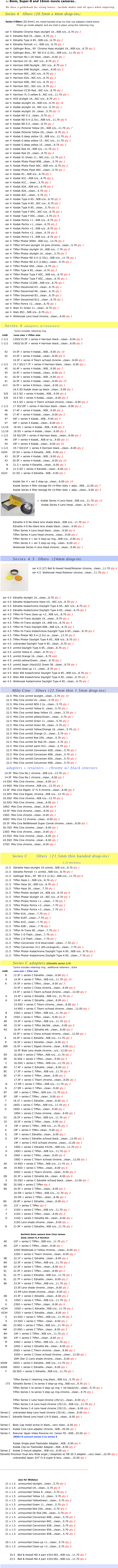                 


                 

                               

       for 8mm, Super-8 and 16mm movie cameras...

       We have a guidebook for sizing lenses...include maker and all specs when inquiring.

       Series 4   filters (20.5mm x 4mm drop-ins)
             

      Series 4 filters (20.5mm) are metal-banded drop-ins that use adapters listed below
                     Filters go inside adapter and are held in place using the retaining ring.

      ser 4  Ednalite Chrome Haze skylight 1A...NIB n/o...6.70 qty 2
      ser 4  Ednalite Red 25...clean...8.70 qty 1
      ser 4  Ednalite Type A 85...NIB n/o...6.70 qty 2
      ser 4  Ednalite Portrait +1...NIB n/o...6.70 qty 1
      ser 4  Gallinger Bros., NY  Chrome Haze skylight 1A...NIB n/o...6.70 qty 2
      ser 4  Gallinger Bros., NY  ND 0.4 (2.5x)...NIB n/o...11.70 qty 5
      ser 4  Harrison No.1 UV Haze...clean...8.00 qty 1
      ser 4  Harrison UV 16...NIC n/o...8.70 qty 4
      ser 4  Harrison 84B Skylight...NIC n/o...8.70 qty 5
      ser 4  Harrison 84B Skylight...clean...8.00 qty 2
      ser 4  Harrison 80C...NIC n/o...8.70 qty 1
      ser 4  Harrison 82A...NIC n/o...8.70 qty 2
      ser 4  Harrison 85B...NIC n/o...8.70 qty 1
      ser 4  Harrison 85C...NIC n/o...8.70 qty 1
      ser 4  Harrison CC30 Red...NIC n/o...8.70 qty 1
      ser 4  Harrison YL-3 yellow 8...NIC n/o...11.70 qty 1
      ser 4  HCE skylight 1A...NIC n/o...8.70 qty 1       ser 4  Kodak skylight 1A...NIB n/o...6.70 qty 16
      ser 4  Kodak skylight 1A...NIC n/o...6.70 qty 1
      ser 4  Kodak skylight 1A...clean...5.70 qty 11
      ser 4  Kodak ND 0.3...clean...8.70 qty 1
      ser 4  Kodak ND 0.4 (2.5x)...NIB n/o...11.70 qty 6
      ser 4  Kodak ND 0.5...clean...8.70 qty 1
      ser 4  Kodak Pictorial Yellow (8)...NIB n/o...11.70 qty 6
      ser 4  Kodak Pictorial Yellow (8)...clean...8.70 qty 4
      ser 4  Kodak G deep yellow 15...NIB n/o...11.70 qty 3
      ser 4  Kodak G deep yellow 15...NIC n/o...11.70 qty 1
      ser 4  Kodak G deep yellow 15...clean...8.70 qty 2
      ser 4  Kodak Red 25...NIB n/o...11.70 qty 5
      ser 4  Kodak Red 25...clean...8.70 qty 4
      ser 4  Kodak X1 Green 11...NIC n/o...11.70 qty 2
      ser 4  Kodak Photo Flood 80B...clean...5.70 qty 1
      ser 4  Kodak Photo Flash 80C...NIB n/o...6.70 qty 2
      ser 4  Kodak Photo Flash 80C...clean...5.70 qty 1
      ser 4  Kodak 81...NIB n/o...6.70 qty 1
      ser 4  Kodak 81C...NIB n/o...6.70 qty 3
      ser 4  Kodak 81C... clean...5.70 qty 1
      ser 4  Kodak 82A...NIB n/o...6.70 qty 2
      ser 4  Kodak 82A...clean...5.70 qty 1
      ser 4  Kodak 82C...clean...5.70 qty 1
      ser 4  Kodak Type A 85...NIB n/o...6.70 qty 5
      ser 4  Kodak Type A 85...NIC n/o...6.70 qty 1
      ser 4  Kodak Type A 85...clean...5.70 qty 11
      ser 4  Kodak Type F 85C...NIC n/o...6.70 qty 1
      ser 4  Kodak Type F 85C...clean...5.70 qty 8
      ser 4  Kodak Portra +1...NIB n/o...8.70 qty 5
      ser 4  Kodak Portra +1...clean...6.70 qty 2
      ser 4  Kodak Portra +2...NIB n/o...8.70 qty 2
      ser 4  Kodak Portra +2...clean...6.70 qty 3 
      ser 4  Kodak Portra +3...NIB n/o...8.70 qty 5
      ser 4  Tiffen Photar 85N4...NIB n/o...13.70 qty 5
      ser 4  Tiffen HiTrans skylight 1A pink chrome...clean...5.70 qty 1
      ser 4  Tiffen Photar skylight 1A...NIB n/o...7.70 qty 8
      ser 4  Tiffen Photar skylight 1A...clean...5.70 qty 3
      ser 4  Tiffen Photar ND 0.4 (2.33x)...NIB n/o...11.70 qty 1
      ser 4  Tiffen Photar ND 0.5 (2.66x)...clean...9.70 qty 1
      ser 4  Tiffen Photar 85A...clean...6.70 qty 1
      ser 4  Tiffen Type A 85...clean...6.70 qty 3
      ser 4  Tiffen Photar Type F 85C...NIB n/o...8.70 qty 4
      ser 4  Tiffen Photar Type F 85C...clean...6.70 qty 1
      ser 4  Tiffen Photar CC30R...NIB n/o...8.70 qty 1
      ser 4  Tiffen Decamired R3...clean...6.70 qty 1
      ser 4  Tiffen Decamired R6...clean...6.70 qty 1 
      ser 4  Tiffen Decamired B3...clean...6.70 qty 1
      ser 4  Tiffen Decamired B12...clean...6.70 qty 1
      ser 4  Tiffen Portra +2...clean...6.70 qty 1
      ser 4  Walz X1 Green 11...clean...8.70 qty 1
      ser 4  Walz 85C...NIB n/o...8.70 qty 1
      ser 4  Wollensak Lens hood chrome...clean...8.00 qty 1

      Series 4 adapters w/retainers
                  *price includes retaining ring.
  code         Lens size > Filter size
 1-1/2      13SO/15.5F > series 4 Harrison black...clean...8.00 qty 6
 1-1/2      14SO/16.5F > series 4 Harrison black...clean...8.00 qty 2

     42      14.5F > series 4 Kodak...NIB...9.00 qty 10 
     42      14.5F > series 4 Kodak...clean...8.00 qty 9
               14.5F > series 4 Tikern w/hood chrome...clean...8.00 qty 2
 1-1/2      15.7 SO/17.7F > series 4 Harrison black...clean...8.00 qty 1
     45      16.4F > series 4 Kodak...NIB...9.00 qty 7
     45      16.4F > series 4 Kodak...clean...8.00 qty 3
     41      16.5F > series 4 Kodak...NIB...9.00 qty 6
     41      16.5F > series 4 Kodak...clean...8.00 qty 10
   413      16.5F > series 4 Enteco...clean...8.00 qty 1
               16.5 SO Kodak close-up black...clean...9.00 qty 1
    5/8      16.5 SO > series 4 Kodak...NIB...9.00 qty 6
    5/8      16.5 SO > series 4 Kodak...clean...8.00 qty 4
               16.5 SO > series 4 Tikern w/hood chrome...clean...8.00 qty 2
 1-1/2      17 SO/19F > series 4 Harrison black...clean...8.00 qty 2
     46      17.4F > series 4 Kodak...NIB...9.00 qty 3
     46      17.4F > series 4 Kodak...clean...8.00 qty 3
     47      18F > series 4 Kodak...NIB...9.00 qty 4
     47      18F > series 4 Kodak...clean...8.00 qty 3
 11/16      18 SO > series 4 Kodak...NIB...9.00 qty 3
 11/16      18 SO > series 4 Kodak...clean...8.00 qty 2
 1-1/2      18 SO/19F > series 4 Harrison black...clean...8.00 qty 1
     44      19F > series 4 Kodak...NIB or cs...9.00 qty 11
     44      19F > series 4 Kodak...clean...8.00 qty 25
 1-1/2      19.7 SO/21F > series 4 Harrison black...clean...8.00 qty 2
 420X      20 SO > series 4 Ednalite...NIB...9.00 qty 1
     43      20.5F > series 4 Kodak...NIB...9.00 qty 3
     43      20.5F > series 4 Kodak...clean...8.00 qty 10
       N      21.5 > series 4 Ednalite...clean...8.00 qty 1
       N      21.5 SO > series 4 Ednalite...clean...8.00 qty 1
 422V      22 SO > series 4 Ednalite...NIB...9.00 qty 1

               Kodak Ser 4 > ser 5 step-up...clean...6.00 qty 14
               Kodak Series 4 filter storage Kit (4-filter slots + adp)...NIB...12.00 qty 7
               Kodak Series 4 filter storage Kit (4-filter slots + adp)...clean...9.00 qty 3
￼
              
 <  Kodak Series 4 Lens Hood...NIB n/o...11.70 qty 12
      Kodak Series 4 Lens Hood...clean...8.70 qty 5
               



               Ednalite 4-S No-Glare lens shade black...NIB n/o...11.70 qty 3
               Ednalite 4-S No-Glare lens shade black...clean...9.00 qty 1
               Tiffen Series 4 Lens Hood black...clean...9.00 qty 6
               Tiffen Series 4 Lens Hood chrome...clean...9.00 qty 1
               Tiffen Series 4 > ser 5 step-up ring...NIB n/o...9.00 qty 2
               Tiffen Series 4 > ser 5 step-up ring...clean...6.00 qty 1
               Wollensak Series 4 Lens Hood chrome...clean...9.00 qty 1


                   Series 4.5     filters  (24mm drop-in)
   ￼
   ser 4.5 (27) Bell & Howell Hood/Retainer chrome...clean...11.70 qty 4
   ser 4.5  Wollensak Hood Retainer chrome...clean...11.70 qty 1





   ser 4.5  Ednalite skylight 1A...clean...8.70 qty 1
   ser 4.5  Ednalite Kodachrome Haze-UV...NIC n/o...8.70 qty 3
   ser 4.5  Ednalite Kodachrome Daylight Type A 85...NIC n/o...8.70 qty 3
   ser 4.5  Ednalite Kodachrome Daylight Type A 85...clean...6.70 qty 2
   ser 4.5  Tiffen Hi-Trans close-up +2...NIB n/o...8.70 qty 1
   ser 4.5  Tiffen Hi-Trans skylight 1A...clean...8.70 qty 1
   ser 4.5  Tiffen Hi-Trans skylight 1A...NIB n/o...8.70 qty 4
   ser 4.5  Tiffen Hi-Trans Daylight 80B...NIB n/o...8.70 qty 1
   ser 4.5  Tiffen Hi-Trans Kodachrome Daylight Type A 85...clean...8.70 qty 2
   ser 4.5  Tiffen Photar ND 0.4 (2.5x) cs...clean...13.70 qty 0
   ser 4.5  Tiffen Photar Daylight Type A 85...NIB n/o...8.70 qty 1
   ser 4.5  unbranded Daylight Type A 85...clean...8.70 qty 1
   ser 4.5  unmtd Daylight Type A 85...clean...8.70 qty 1
   ser 4.5  unmtd Yellow 8...clean...8.70 qty 1
   ser 4.5  unmtd Orange 16...clean...8.70 sold
   ser 4.5  unmtd yellow/Green...clean...8.70 qty 1
   ser 4.5  unmtd Japan (Kanji)G2 Green 58...clean...8.70 qty 1
   ser 4.5  unmtd close-up +1...clean...8.70 qty 1
   ser 4.5  Walz 406 Kodachrome Daylight Type A 85...NIB n/o...8.70 qty 1
   ser 4.5  Walz 406 Kodachrome Daylight Type A 85...clean...6.70 qty 1
   ser 4.5  Wollensak Kodachrome Daylight Type A 85...clean...6.70 qty 1

                  Milo Cine        filters (22.5mm thin 1.5mm drop-ins)
       22.5  Milo Cine unmtd skylight...clean...5.70 qty 10
       22.5  Milo Cine unmtd UV...clean...5.70 qty 7
       22.5  Milo Cine unmtd ND0.3 2x...clean...5.70 qty 1
       22.5  Milo Cine unmtd Yellow 8...clean...5.70 qty 1
       22.5  Milo Cine unmtd deep Yellow 15...clean...5.70 qty 1
       22.5  Milo Cine unmtd yellow/Green...clean...5.70 qty 1
       22.5  Milo Cine unmtd Green 11...clean...5.70 qty 2
       22.5  Milo Cine unmtd Green 58...clean...5.70 qty 1
       22.5  Milo Cine unmtd Yellow/Orange 16...clean...5.70 qty 1
       22.5  Milo Cine unmtd Orange 21...clean...5.70 qty 1
       22.5  Milo Cine unmtd Red 25A...clean...5.70 qty 1
       22.5  Milo Cine unmtd Dk Red 29...clean...5.70 qty 1
       22.5  Milo Cine unmtd warm 81C...clean...5.70 qty 1
       22.5  Milo Cine unmtd Conversion 82B...clean...5.70 qty 1
       22.5  Milo Cine unmtd Conversion 80B...clean...5.70 qty 1
       22.5  Milo Cine unmtd Conversion 85A...clean...5.70 qty 1
       22.5  Milo Cine unmtd Conversion 85B...clean...5.70 qty 1
         adapters + retainers ~ chrome w/ black interiors
     14.5F  Milo Cine No.1 chrome...NIB n/o...13.70 qty 1
     14.5F  Milo Cine No.1 chrome...clean...8.00 qty 1
   14.5SO  Milo Cine chrome...clean...8.00 qty 1
   14.9SO  Milo Cine chrome...NIB n/o...13.70 qty 1
   15.5F  Milo Cine Elgeet .5” f1.9 chrome...clean...8.00 qty 4
   15.5PO  Milo Cine Elgeet, chrome...NIB n/o...13.70 qty 1
   16.5SO  Milo Cine chrome...NIB n/o...13.70 qty 5
   16.5SO  Milo Cine chrome...clean...8.00 qty 1
   18SO  Milo Cine chrome...clean...8.00 qty 4
   18.5F  Milo Cine chrome...clean...8.00 qty 1
   19SO  Milo Cine chrome...clean...8.00 qty 1
   20SO  Milo Cine 13 chrome...clean...8.00 qty 2
   20.5F  Milo Cine Bell&Howell Super Comat chrome...clean...8.00 qty 1 
   20.7SO  Milo Cine chrome...clean...8.00 qty 1
   23SO  Milo Cine chrome...clean...8.00 qty 1
   23.5SO  Milo Cine chrome...clean...8.00 qty 2
   24.5SO  Milo Cine chrome...clean...8.00 qty 1
   27SO  Milo Cine chrome...clean...8.00 qty 1
 
                  Series C             filters  (21.5mm thin banded drop-ins)
                                              2.25 thickness
      21.5   Ednalite Haze skylight 1A unmtd...NIB n/o...8.70 qty 1
      21.5   Ednalite Portrait +1 unmtd...NIB n/o...8.70 qty 1
      21.5   Gallinger Bros., NY  ND 0.4 (2.5x)...NIB n/o...11.70 qty 6
      21.5   Tiffen Haze-1...NIB n/o...8.70 qty 2
      21.5   Tiffen Haze 2A...NIB n/o...8.70 qty 2
      21.5   Tiffen Haze 2A...clean...7.70 qty 1
      21.5   Tiffen Photar skylight 1A...NIB n/o...8.70 qty 8
      21.5   Tiffen Photar skylight 1A...NIC n/o...8.70 qty 3
      21.5   Tiffen Photar Portra +1...clean...7.70 qty 1
      21.5   Tiffen Photar Portra +2...clean...7.70 qty 2
      21.5   Tiffen Photar Portra +3...clean...7.70 qty 1
      21.5   Tiffen 81A...clean...7.70 qty 2
      21.5   Tiffen 81EF...clean...7.70 qty 1
      21.5   Tiffen 81D...clean...7.70 qty 1
      21.5   Tiffen 82B... clean...7.70 qty 1
      21.5   Tiffen Hi-Trans 80...clean...7.70 qty 1
      21.5   Tiffen 1-D Flash...clean...7.70 qty 1
      21.5   Tiffen 2-D Flash...clean...7.70 qty 1
      21.5   Tiffen Conversion #10 blue/violet...clean...7.70 qty 1
      21.5   Tiffen Conversion #11 (85+orange16)...clean...7.70 qty 1
      21.5   Tiffen Photar Kodachrome Daylight Type A 85...NIB n/o...8.70 qty 1
      21.5   Tiffen Photar Kodachrome Daylight Type A 85...clean...7.70 qty 2

                   Series C adapters (Ednalite series 1/4)
                 *price includes retaining ring...additional retainers...$2ea
  code         Lens size > Filter size
       B        13.3F > series C Ednalite...clean...8.00 qty 2
      A        14.5F > series C Tiffen...NIB n/o...11.70 qty 10
       A        14.5F > series C Tiffen...clean...9.00 qty 3
                14.5F > series C Chess chrome...clean...8.00 qty 2
               14.5F > series C Tikern w/hood chrome...clean...12.00 qty 3
      A        14.4F > series C Ednalite...NIB n/o...11.70 qty 1
      A        14.4F > series C Ednalite...clean...8.00 qty 1             
                14.5SO > series C Tikern chrome...clean...8.00 qty 1          
                14.9SO > series C Tikern w/hood chrome...clean...12.00 qty 1
      B        15SO > series C Tiffen...NIB n/o...11.70 qty 7
       B        15SO > series C Tiffen...clean...9.00 qty 8
    AR        15.5F > series C Tiffen...NIB n/o...11.70 qty 6
     AR        15.5F > series C Tiffen blk/blk...clean...9.00 qty 6 
     RS        16.4F > series C Ednalite blk...clean...8.00 qty 2
               16.5F > series C Chess w/hood chrome...clean...12.00 qty 1
     R        16.5F > series C Ednalite...NIB n/o...11.70 qty 1
       R        16.5F > series C Ednalite...clean...8.00 qty 5
    389       16.5F > series C Elgeet chrome...clean...8.00 qty 1
                16.5F Walz Lens shade chrome...n/o...12.00 qty 1
    ER        16.5AS > series C Tiffen...NIB n/o...11.70 qty 1
     ER        16.5AS > series C Tiffen...clean...9.00 qty 4
       C        16.5SO > series C Tiffen...NIB n/o...11.70 qty 2         
     BH        17.4F > series C Ednalite...clean...8.00 qty 2
    BC        17.5F > series C Tiffen...NIB n/o...11.70 qty 4
     BC        17.5F > series C Tiffen...clean...9.00 qty 3
                17.5F > series C Tikern chrome...clean...8.00 qty 1
      N        17.5M > series C Tiffen...NIB n/o...11.70 qty 2
       N        17.5M > series C Tiffen...clean...9.00 qty 1
    BT        18F > series C Tiffen...NIB n/o...11.70 qty 6
     BT        18F > series C Tiffen...clean...9.00 qty 4
       T        18.1F > series C Ednalite...clean...8.00 qty 3
     D        18SO > series C Tiffen...NIB n/o...11.70 qty 3
      D        18SO > series C Tiffen...clean...9.00 qty 1           
                18SO > series C Chess chrome...clean...8.00 qty 1
    DJ        18.5F > series C Tiffen...NIB n/o...11.70 qty 7
     DJ        18.5F > series C Tiffen...clean...9.00 qty 2 
      K        19F > series C Tiffen...NIB n/o...11.70 qty 3   
       K        19F > series C Tiffen..clean...9.00 qty 4
       G        19F > series C Ednalite...clean...8.00 qty 1
       G        19F > series C Ednalite w/hood black...clean...12.00 qty 1
                19F > series C HCE w/hood chrome...clean...12.00 qty 1
      C        19SO > series C Ednalite #419L...NIB n/o...11.70 qty 2
      H        19SO > series C Tiffen...NIB n/o...11.70 qty 5
       H        19SO > series C Tiffen...clean...8.00 qty 4    
                19SO > series C Tikern w/hood chrome...clean...12.00 qty 1
    AK        19.9SO > series C Tiffen...NIB n/o...11.70 qty 3
     AK        19.9SO > series C Tiffen...clean...8.00 qty 5  
                20SO > series C Tikern chrome...clean...8.00 qty 3
     EB        20.3F > series C Ednalite blk...clean...8.00 qty 6
      X        20.5SO > series C Ednalite w/hood black...clean...12.00 qty 1
     EB        20.5AS > series C Tiffen qty 0
     BS        20.5F > series C Tiffen...clean...8.00 qty 2 
                20.5M > series C Tiffen...NIB n/o...11.70 qty 3
                20.5M > series C Tiffen...clean...8.00 qty 2
    BX        20.8F > series C Ednalite...clean...8.00 qty 2
     GV        21F > series C Tiffen qty 0
        F        21SO > series C Tiffen...NIB n/o...11.70 qty 1
        F        21SO > series C Tiffen...clean...8.00 qty 3
      D        21SO > series C Ednalite blk...clean...8.00 qty 1
                21SO Lens shade chrome...clean...8.00 qty 1
       N        21.9F > series C Ednalite...NIB n/o...11.70 qty 1

                              Berthiot 8mm camera Som Cinor lenses
                              Zeiss 10mm f1.9 Novikon
    AE        22F > series C Tiffen...NIB n/o...11.70 qty 7
     AE        22F > series C Tiffen...clean...8.00 qty 1
                22SO Wollensak Lt Yellow chrome,...clean...8.00 qty 1
                22SO > series C Tikern chrome...clean...8.00 qty 1
     NE        22.1F > series C Ednalite...clean...8.00 qty 2
    BA        22.5F > series C Tiffen...NIB n/o...11.70 qty 2
     BA        22.5F > series C Tiffen...clean...8.00 qty 3
     EL        22.5F > series C Tiffen...clean...8.00 qty 2
    EL        22.7F > series C Ednalite...NIB n/o...11.70 qty 1
     EL        22.7F > series C Ednalite...clean...8.00 qty 2          
     BK        23.5F > series C Tiffen...NIB n/o...11.70 qty 1
                23.5F Lens shade chrome...clean...8.00 qty 1
                23.5M Lens shade chrome...clean...8.00 qty 1
     KB        23.5F > series C Ednalite...clean...8.00 qty 2
      G        23SO > series C Tiffen...NIB n/o...11.70 qty 3
       G        23SO > series C Tiffen...clean...8.00 qty 6
 423H        23SO > series C Ednalite...NIB n/o...11.70 qty 1
 423H        23SO > series C Ednalite...clean...8.00 qty 3
      E        23.5SO > series C Tiffen...NIB n/o...11.70 qty 3
       E        23.5SO > series C Tiffen...clean...8.00 qty 1  
   HM        23.9SO > series C Tiffen...NIB n/o...11.70 qty 3         
    HM        23.9SO > series C Tiffen...clean...8.00 qty 3
    BH        24F > series C Tiffen...NIB n/o...11.70 qty 3
     BH        24F > series C Tiffen...clean...8.00 qty 4
       M        24SO > series C Tiffen...NIB n/o...11.70 qty 1
      M        24SO > series C Ednalite blk...clean...8.00 qty 2
                24SS > series C Tikern chrome...clean...8.00 qty 1     
                25SO > series C Chess w/hood chrome...clean...12.00 qty 1
                26M (Ser C) Lens shade chrome...clean...8.00 qty 1
426W       26SO > series C Ednalite...NIB n/o...11.70 qty 1
426W       26SO > series C Ednalite...clean...8.00 qty 1
      F       28.5SO > series C Ednalite...NIB n/o...11.70 qty 1

                Tiffen Series C retaining ring black...NIB n/o...5.70 qty 2
      1T5    Ednalite Series C to series 5 step-up ring...NIB n/o...9.70 qty 1
               Tiffen Series C to series 5 step-up ring + ret black/chr...clean...9.70 qty 2
               Tiffen Series C to series 5 step-up ring chrome...clean...9.70 qty 1

               Tiffen Series C Lens hood chrome (29/12)...clean...8.00 qty 7
               Tiffen Series C-A Lens hood chrome (35/13)...NIB n/o...11.70 qty 3
               Tiffen Series C-A Lens hood chrome (35/13)...clean...8.00 qty 1
Series C   unbranded deep Lens hood chrome (35/16)...clean...8.00 qty 1
Series C   Ednalite flared Lens hood 1/4-S black...clean...8.00 qty 0

Series C   Body Cap metal screw-in black...very clean...6.00 qty 1
Series C   Kodak Cine Lens adapter chrome...NIB...45.00 qty 1
Series C   Rokunar Japan Video Reverse mt. Canon FD...NIB...25.00 qty 1
                 28SO>5 convert series C to series 5

                 Kodak Single-post Flasholder Adapter...NIB...8.90 qty 4
               Kodak Clip-on Flasholder Adapter...NIB...8.90 qty 3
Series Z   Kodak Z-mount adapter...NIB n/o...8.00 qty 1
Ednalite Precision Dual lens Wide angle / telephoto w/ EB 20.3 adapter...very clean...22.00 qty 1
               unbranded Japan 3/4” f1.6 super-8 lens...clean...15.00 qty 1


__________________________________________________________


                          size for Widelux
      21 x 1.5   unmounted skylight...clean...5.70 qty 2
      21 x 1.5   unmounted UV...clean...5.70 qty 8
      21 x 1.5   unmounted Yellow 8...clean...5.70 qty 5
      21 x 1.5   unmounted Yellow 12...clean...5.70 qty 3
      21 x 1.5   unmounted YellowGreen...clean...5.70 qty 2
      21 x 1.5   unmounted Green 11...clean...5.70 qty 3
      21 x 1.5   unmounted Red 25A...clean...5.70 qty 3
      21 x 1.5   unmounted Dk Red 29A...clean...5.70 qty 4
      21 x 1.5   unmounted Conversion 80B...clean...5.70 qty 1
      21 x 1.5   unmounted Conversion 80C...clean...5.70 qty 2
      21 x 1.5   unmounted Conversion 82B...clean...5.70 qty 6
      21 x 1.5   unmounted Conversion 85A...clean...5.70 qty 2
      21 x 1.5   unmounted Conversion 85B...clean...5.70 qty 1

      20 x 1.5   unmounted Close-up +1...clean...5.70 qty 1
      20 x 1.5   unmounted Close-up +3...clean...5.70 qty 3

           34.5   Bell & Howell ND.4 part #201393...NIB n/o...11.70 qty 7
           23.5   Bell & Howell ND.4 part #201392...NIB n/o...11.70 qty 2

